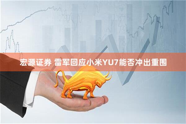 宏源证券 雷军回应小米YU7能否冲出重围