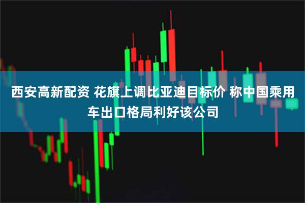 西安高新配资 花旗上调比亚迪目标价 称中国乘用车出口格局利好该公司