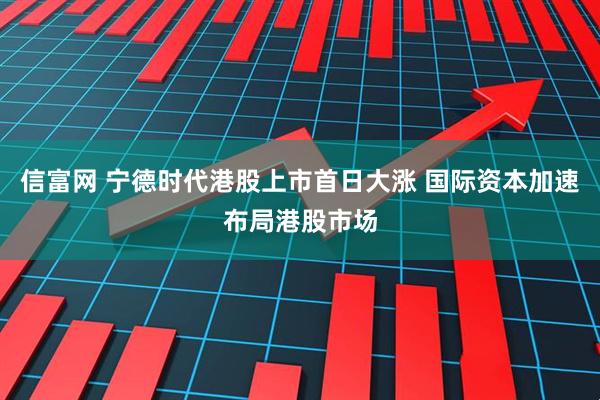 信富网 宁德时代港股上市首日大涨 国际资本加速布局港股市场