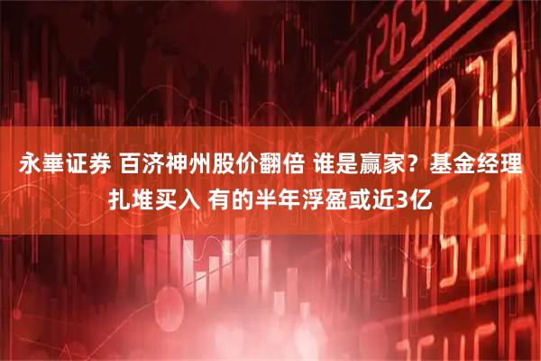 永崋证券 百济神州股价翻倍 谁是赢家？基金经理扎堆买入 有的半年浮盈或近3亿