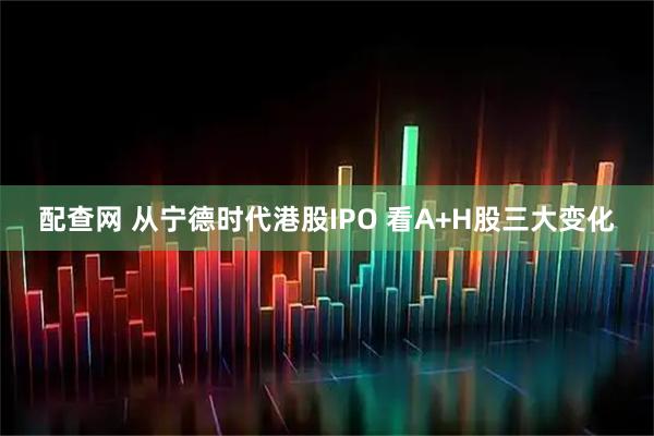 配查网 从宁德时代港股IPO 看A+H股三大变化