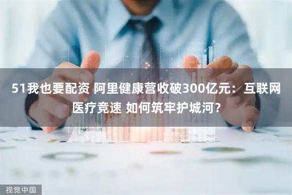 51我也要配资 阿里健康营收破300亿元：互联网医疗竞速 如何筑牢护城河？