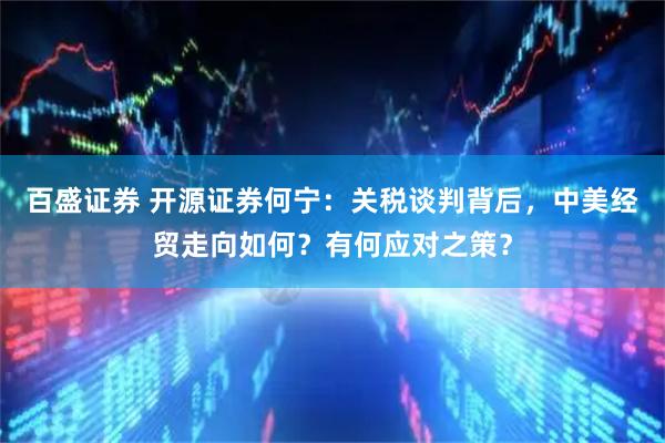 百盛证券 开源证券何宁：关税谈判背后，中美经贸走向如何？有何应对之策？