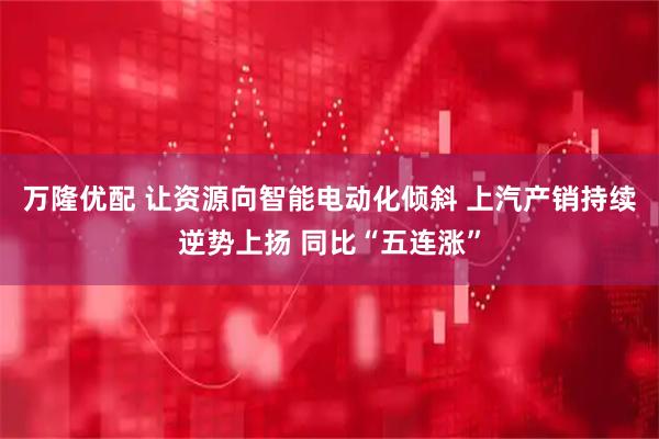 万隆优配 让资源向智能电动化倾斜 上汽产销持续逆势上扬 同比“五连涨”