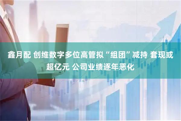 鑫月配 创维数字多位高管拟“组团”减持 套现或超亿元 公司业绩逐年恶化