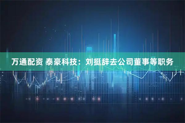 万通配资 泰豪科技：刘挺辞去公司董事等职务