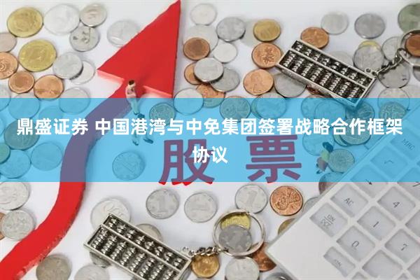 鼎盛证券 中国港湾与中免集团签署战略合作框架协议