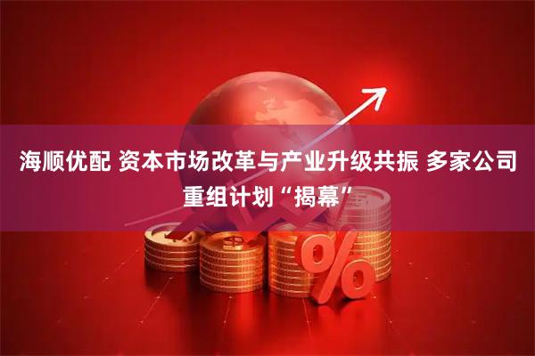 海顺优配 资本市场改革与产业升级共振 多家公司重组计划“揭幕”