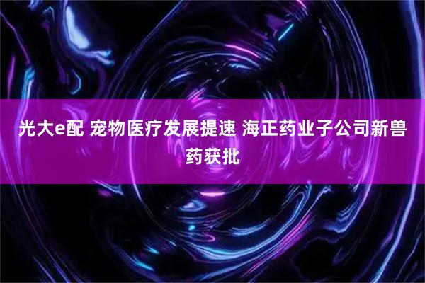 光大e配 宠物医疗发展提速 海正药业子公司新兽药获批