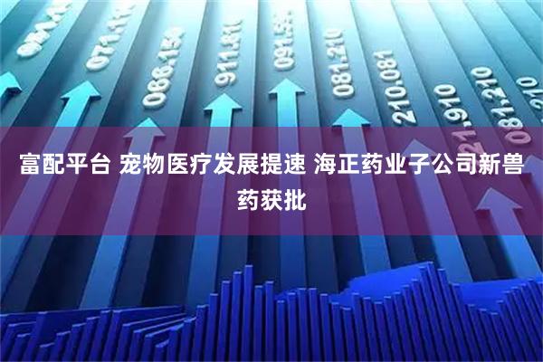 富配平台 宠物医疗发展提速 海正药业子公司新兽药获批