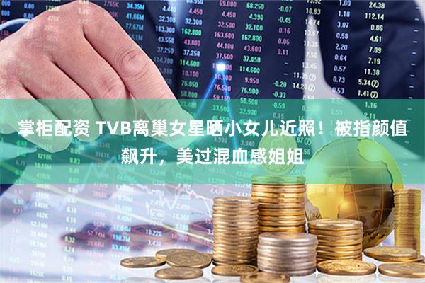 掌柜配资 TVB离巢女星晒小女儿近照！被指颜值飙升，美过混血感姐姐