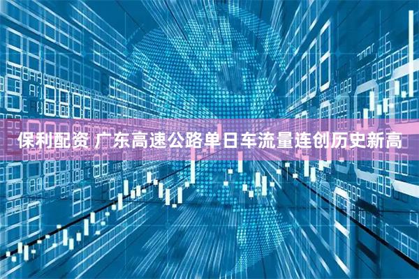 保利配资 广东高速公路单日车流量连创历史新高