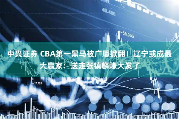 中兴证券 CBA第一黑马被广厦掀翻！辽宁或成最大赢家：送走张镇麟赚大发了