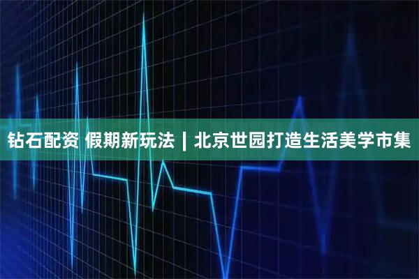 钻石配资 假期新玩法∣北京世园打造生活美学市集