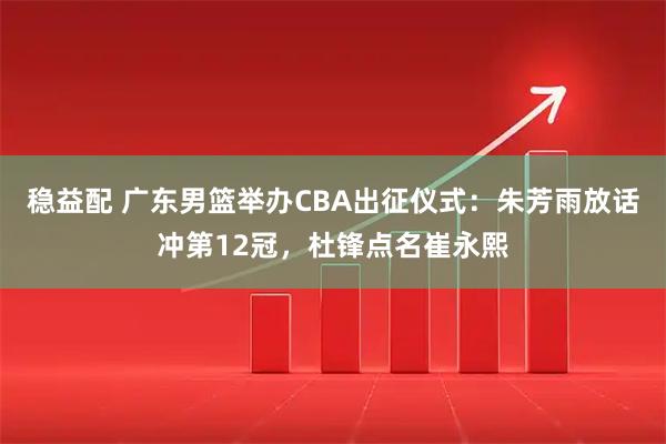 稳益配 广东男篮举办CBA出征仪式:朱芳雨放话冲第12冠,杜锋点名崔永熙