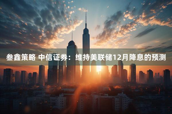 叁鑫策略 中信证券:维持美联储12月降息的预测