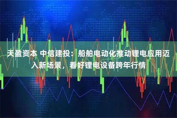 天盈资本 中信建投：船舶电动化推动锂电应用迈入新场景，看好锂电设备跨年行情