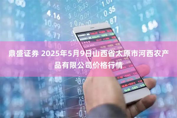 鼎盛证券 2025年5月9日山西省太原市河西农产品有限公司价格行情