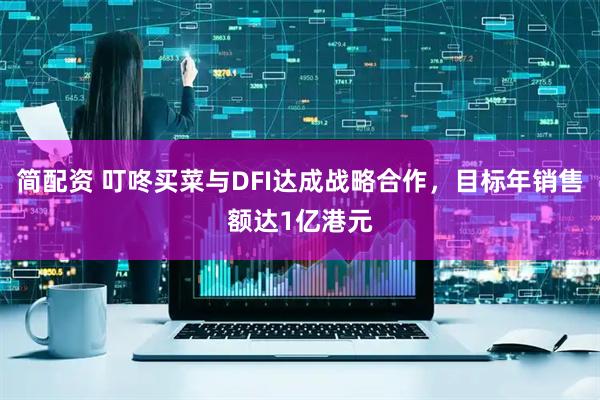 简配资 叮咚买菜与DFI达成战略合作，目标年销售额达1亿港元