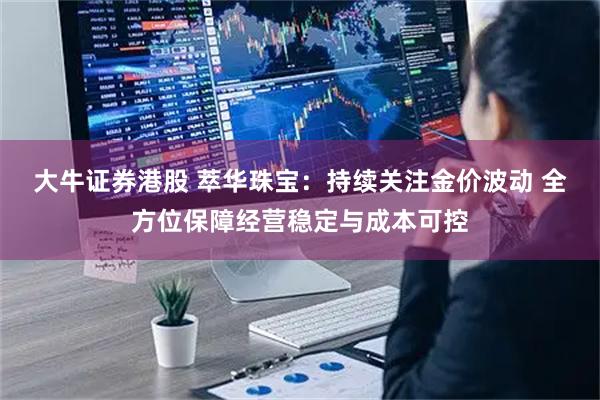 大牛证券港股 萃华珠宝：持续关注金价波动 全方位保障经营稳定与成本可控