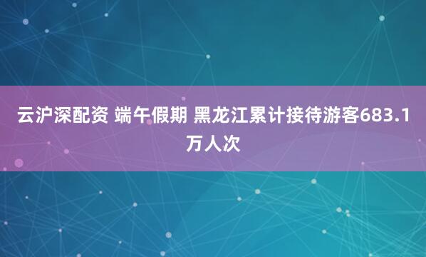 云沪深配资 端午假期 黑龙江累计接待游客683.1万人次