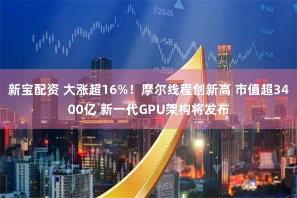 新宝配资 大涨超16%！摩尔线程创新高 市值超3400亿 新一代GPU架构将发布