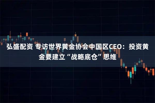 弘盛配资 专访世界黄金协会中国区CEO:投资黄金要建立“战略底仓”思维