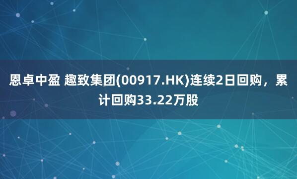恩卓中盈 趣致集团(00917.HK)连续2日回购,累计回购33.22万股