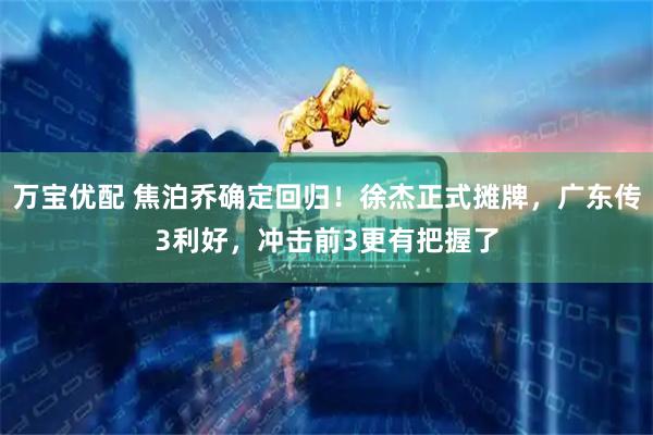 万宝优配 焦泊乔确定回归！徐杰正式摊牌，广东传3利好，冲击前3更有把握了