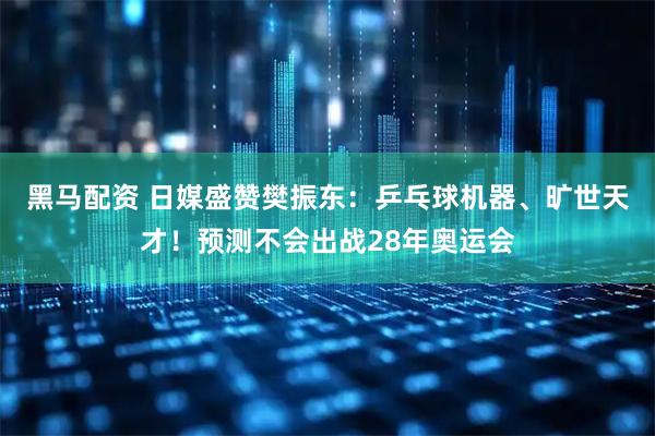 黑马配资 日媒盛赞樊振东：乒乓球机器、旷世天才！预测不会出战28年奥运会