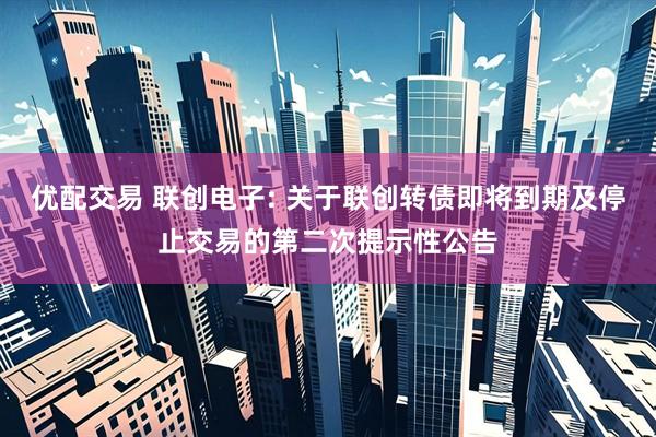 优配交易 联创电子: 关于联创转债即将到期及停止交易的第二次提示性公告