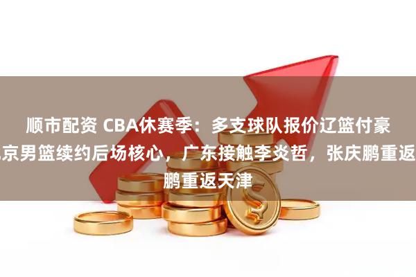 顺市配资 CBA休赛季：多支球队报价辽篮付豪，北京男篮续约后场核心，广东接触李炎哲，张庆鹏重返天津