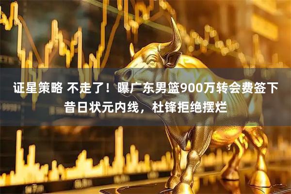 证星策略 不走了！曝广东男篮900万转会费签下昔日状元内线，杜锋拒绝摆烂