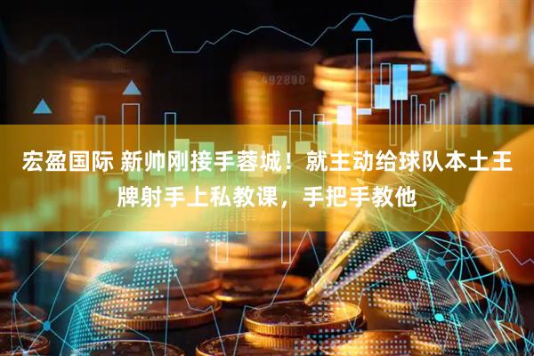 宏盈国际 新帅刚接手蓉城！就主动给球队本土王牌射手上私教课，手把手教他