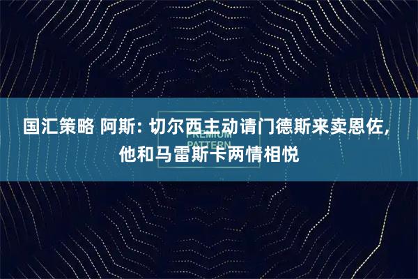 国汇策略 阿斯: 切尔西主动请门德斯来卖恩佐, 他和马雷斯卡两情相悦